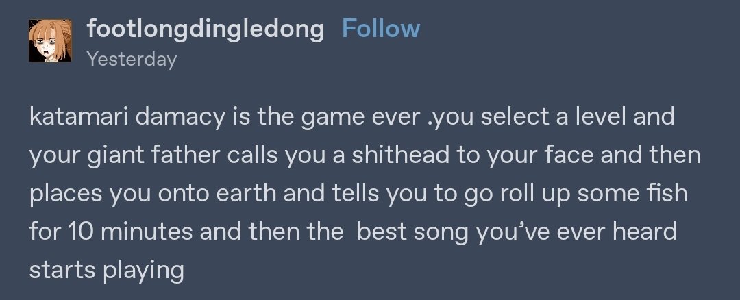 Katamari Damacy is the game ever .you select a level and your giant father calls you a shithead to your face and then places you on earth and tells you to go roll up some fish for 10 minutes and then the  best song you've ever heard starts playing